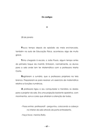- 61 -
Os castigos
V
28 de janeiro
Pouco tempo depois do episódio da meia encharcada,
também na aula de Educação Física, aconteceu algo de muito
grave.
Tinha chegado à escola, o João Paulo, algum tempo antes
do primeiro toque da manhã. Entraram, normalmente, os alunos
para a sala onde iam ter Matemática com a professora Marta
Costa.
Registaram o sumário, que a professora projetara na tela
branca. Prepararam-se para resolver um exercício de matemática
relativo a funções numéricas.
A professora ligou o seu computador e transferiu os dados
para o projetor da sala. Era uma projeção bastante apelativa, com
movimentos, sons e cores que atraíram a atenção de todos.
- Posso entrar, professora? - perguntou, colocando a cabeça
no interior da sala através da porta entreaberta.
- Faça favor, menino Rafa.
 