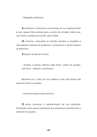 - 62 -
- Obrigado, professora.
A professora continuava concentrada na sua apresentação
e nem sequer tinha olhado para a porta de entrada. Sabia que,
com toda a certeza do mundo, seria o Rafa.
Os meninos, colocadas as dúvidas sentidas e recebida a
não-resposta habitual da professora, começaram a tentar resolver
os exercícios.
Passaram-se quinze minutos.
- Acabou o tempo. Menino João Paulo, venha ao quadro,
por favor. - ordenou a professora.
Levantou-se o João da sua cadeira e deu dois passos até
estar em frente ao quadro.
- Vamos lá resolver esse exercício.
O aluno começou a apresentação da sua resolução.
Terminada, olhou para a professora que examinava atentamente o
exercício no quadro.
 