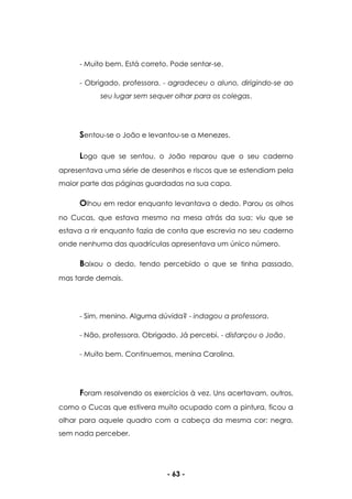 - 63 -
- Muito bem. Está correto. Pode sentar-se.
- Obrigado, professora. - agradeceu o aluno, dirigindo-se ao
seu lugar sem sequer olhar para os colegas.
Sentou-se o João e levantou-se a Menezes.
Logo que se sentou, o João reparou que o seu caderno
apresentava uma série de desenhos e riscos que se estendiam pela
maior parte das páginas guardadas na sua capa.
Olhou em redor enquanto levantava o dedo. Parou os olhos
no Cucas, que estava mesmo na mesa atrás da sua; viu que se
estava a rir enquanto fazia de conta que escrevia no seu caderno
onde nenhuma das quadrículas apresentava um único número.
Baixou o dedo, tendo percebido o que se tinha passado,
mas tarde demais.
- Sim, menino. Alguma dúvida? - indagou a professora.
- Não, professora. Obrigado. Já percebi. - disfarçou o João.
- Muito bem. Continuemos, menina Carolina.
Foram resolvendo os exercícios à vez. Uns acertavam, outros,
como o Cucas que estivera muito ocupado com a pintura, ficou a
olhar para aquele quadro com a cabeça da mesma cor: negra,
sem nada perceber.
 
