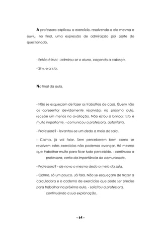 - 64 -
A professora explicou o exercício, resolvendo-o ela mesma e
ouviu, no final, uma expressão de admiração por parte do
questionado.
- Então é isso! - admirou-se o aluno, coçando a cabeça.
- Sim, era isto.
No final da aula.
- Não se esqueçam de fazer os trabalhos de casa. Quem não
os apresentar devidamente resolvidos na próxima aula,
recebe um menos na avaliação. Não estou a brincar. Isto é
muito importante. - comunicou a professora, autoritária.
- Professora? - levantou-se um dedo a meio da sala.
- Calma, já vai falar. Sem perceberem bem como se
resolvem estes exercícios não podemos avançar. Há mesmo
que trabalhar muito para ficar tudo percebido. - continuou a
professora, certa da importância do comunicado.
- Professora? - de novo o mesmo dedo a meio da sala.
- Calma, só um pouco. Já fala. Não se esqueçam de trazer a
calculadora e o caderno de exercícios que pode ser preciso
para trabalhar na próxima aula. - solicitou a professora,
continuando a sua explanação.
 