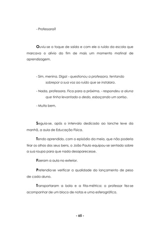 - 65 -
- Professora?
Ouviu-se o toque de saída e com ele o ruído da escola que
marcava o alívio do fim de mais um momento matinal de
aprendizagem.
- Sim, menina. Diga! - questionou a professora, tentando
sobrepor a sua voz ao ruído que se instalara.
- Nada, professora. Fica para a próxima. - respondeu a aluna
que tinha levantado o dedo, esboçando um sorriso.
- Muito bem.
Seguia-se, após o intervalo dedicado ao lanche leve da
manhã, a aula de Educação Física.
Tendo aprendido, com o episódio da meia, que não poderia
tirar os olhos dos seus bens, o João Paulo equipou-se sentado sobre
a sua roupa para que nada desaparecesse.
Fizeram a aula no exterior.
Pretendia-se verificar a qualidade do lançamento de peso
de cada aluno.
Transportaram a bola e a fita-métrica; o professor fez-se
acompanhar de um bloco de notas e uma esferográfica.
 