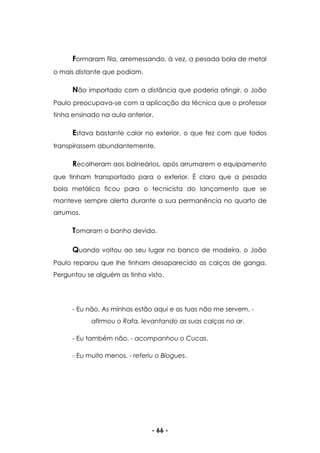 - 66 -
Formaram fila, arremessando, à vez, a pesada bola de metal
o mais distante que podiam.
Não importado com a distância que poderia atingir, o João
Paulo preocupava-se com a aplicação da técnica que o professor
tinha ensinado na aula anterior.
Estava bastante calor no exterior, o que fez com que todos
transpirassem abundantemente.
Recolheram aos balneários, após arrumarem o equipamento
que tinham transportado para o exterior. É claro que a pesada
bola metálica ficou para o tecnicista do lançamento que se
manteve sempre alerta durante a sua permanência no quarto de
arrumos.
Tomaram o banho devido.
Quando voltou ao seu lugar no banco de madeira, o João
Paulo reparou que lhe tinham desaparecido as calças de ganga.
Perguntou se alguém as tinha visto.
- Eu não. As minhas estão aqui e as tuas não me servem. -
afirmou o Rafa, levantando as suas calças no ar.
- Eu também não. - acompanhou o Cucas.
- Eu muito menos. - referiu o Blogues.
 