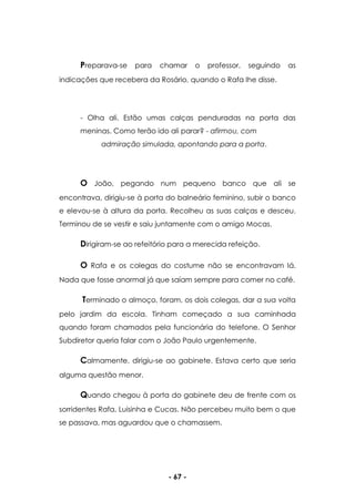 - 67 -
Preparava-se para chamar o professor, seguindo as
indicações que recebera da Rosário, quando o Rafa lhe disse.
- Olha ali. Estão umas calças penduradas na porta das
meninas. Como terão ido ali parar? - afirmou, com
admiração simulada, apontando para a porta.
O João, pegando num pequeno banco que ali se
encontrava, dirigiu-se à porta do balneário feminino, subir o banco
e elevou-se à altura da porta. Recolheu as suas calças e desceu.
Terminou de se vestir e saiu juntamente com o amigo Mocas.
Dirigiram-se ao refeitório para a merecida refeição.
O Rafa e os colegas do costume não se encontravam lá.
Nada que fosse anormal já que saíam sempre para comer no café.
Terminado o almoço, foram, os dois colegas, dar a sua volta
pelo jardim da escola. Tinham começado a sua caminhada
quando foram chamados pela funcionária do telefone. O Senhor
Subdiretor queria falar com o João Paulo urgentemente.
Calmamente, dirigiu-se ao gabinete. Estava certo que seria
alguma questão menor.
Quando chegou à porta do gabinete deu de frente com os
sorridentes Rafa, Luisinha e Cucas. Não percebeu muito bem o que
se passava, mas aguardou que o chamassem.
 
