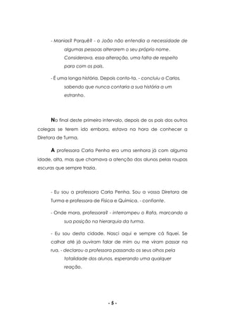 - 5 -
- Manias? Porquê? - o João não entendia a necessidade de
algumas pessoas alterarem o seu próprio nome.
Considerava, essa alteração, uma falta de respeito
para com os pais.
- É uma longa história. Depois conto-ta. - concluiu o Carlos,
sabendo que nunca contaria a sua história a um
estranho.
No final deste primeiro intervalo, depois de os pais dos outros
colegas se terem ido embora, estava na hora de conhecer a
Diretora de Turma.
A professora Carla Penha era uma senhora já com alguma
idade, alta, mas que chamava a atenção dos alunos pelas roupas
escuras que sempre trazia.
- Eu sou a professora Carla Penha. Sou a vossa Diretora de
Turma e professora de Física e Química. - confiante.
- Onde mora, professora? - interrompeu o Rafa, marcando a
sua posição na hierarquia da turma.
- Eu sou desta cidade. Nasci aqui e sempre cá fiquei. Se
calhar até já ouviram falar de mim ou me viram passar na
rua. - declarou a professora passando os seus olhos pela
totalidade dos alunos, esperando uma qualquer
reação.
 