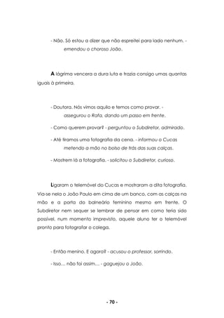 - 70 -
- Não. Só estou a dizer que não espreitei para lado nenhum. -
emendou o choroso João.
A lágrima vencera a dura luta e trazia consigo umas quantas
iguais à primeira.
- Doutora. Nós vimos aquilo e temos como provar. -
assegurou o Rafa, dando um passo em frente.
- Como querem provar? - perguntou o Subdiretor, admirado.
- Até tiramos uma fotografia da cena. - informou o Cucas
metendo a mão no bolso de trás das suas calças.
- Mostrem lá a fotografia. - solicitou o Subdiretor, curioso.
Ligaram o telemóvel do Cucas e mostraram a dita fotografia.
Via-se nela o João Paulo em cima de um banco, com as calças na
mão e a porta do balneário feminino mesmo em frente. O
Subdiretor nem sequer se lembrar de pensar em como teria sido
possível, num momento imprevisto, aquele aluno ter o telemóvel
pronto para fotografar o colega.
- Então menino. E agora? - acusou o professor, sorrindo.
- Isso… não foi assim… - gaguejou o João.
 