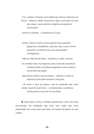 - 72 -
- E tu, Luisinha. Parecias uma estrela de cinema. Merecias um
Óscar. - retribuiu o Rafa, limpando a água colocada na cara
da colega para substituir a lágrima necessária à
encenação.
- Somos os maiores. - congratulou o Cucas.
- Então, menino. Como vamos resolver esta questão? -
perguntou o Subdiretor, certo de tudo o que se tinha
passado e confiante nas suas capacidades
investigativas.
- Não sei. Não sei de nada. - confessou o João, confuso.
- Eu também não, mas alguma coisa vai ter de acontecer. -
condescendeu o professor pegando numa caneta e
numa folha de papel.
- Mas posso contar o que se passou. - solicitou o João na
esperança de poder reverter a situação.
- Já vimos o que se passou, mas se pretende dar outra
versão, faça-me esse favor. - condescendeu o professor,
começando a escrever na sua folha.
O João Paulo contou a história exatamente como ela tinha
acontecido. Na realidade não tinha visto nada nem tinha
pretendido ver o que quer que fosse. Só queria recuperar as suas
calças.
 
