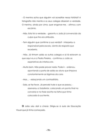 - 73 -
- O menino acha que alguém vai acreditar nessa história? A
fotografia não mente e os seus colegas disseram a verdade.
O menino, ainda por cima, quer enganar-me. - afirmou com
escárnio.
- Não. Esta foi a verdade. - garantiu o João já convencido da
culpa que lhe era atribuída.
- Tem alguém que confirme a sua versão? - interpelou o
responsável pela escola, ciente da resposta que
receberia.
- Não. Já tinham saído os outros colegas e só lá estavam os
que aqui viu e o Pedro Pereira. - confirmou o João as
expetativas do interlocutor.
- Muito bem. Não pode provar nada. Pode ir. - ordenou,
apontando a porta de saída ao aluno que limpava
constantemente as lágrimas da cara.
- Mas… - esboçando um contraditório.
- Saia, se faz favor. Já percebi tudo o que se passou. -
asseverou o Subdiretor, colocando um ponto final na
conversa e na frase escrita na folha que tinha
colocada à sua frente.
O João saiu dali a chorar. Dirigiu-se à aula de Educação
Visual que já tinha começado.
 
