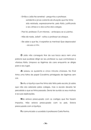 - 74 -
- Então o João fez asneiras! - perguntou o professor,
sorridente e já ao corrente da situação que lhe tinha
sido relatada, expressivamente, pelo Rafa, justificando
o seu atraso e o dos outros dois colegas.
- Pois foi, professor. É um mirones. - antecipou-se a Luisinha.
- Não diz nada, João? - voltou o professor ao ataque.
- Ele sabe o que fez. A espreitar as meninas! Que depravado!
- acusou a Vivi.
O João não conseguia tirar da sua boca seca nem uma
palavra que pudesse dirigir ao seu professor ou que contrariasse o
vitorioso Rafa. Limpava as lágrimas da cara enquanto se dirigia
para o seu lugar.
Ali passou os quarenta e cinco minutos chorosos. No final
tinha uma folha de papel Cavalinho pintalgada de lágrimas sem
cor.
Sentiu a injustiça que lhe tinha sido feita pela escola; já sabia
que não era adorado pelos colegas, mas a escola deveria ter
percebido o que se tinha passado. Devia ter ouvido os seus motivos
e as suas explicações.
Não estava preocupado com os castigos que lhe fossem
impostos. Não estava preocupado com os pais. Estava
preocupado com a injustiça.
Foi comunicado o sucedido à professora Carla Penha.
 