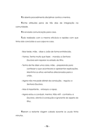 - 75 -
Foi aberto procedimento disciplinar contra o menino.
Foi-lhe atribuída pena de três dias de integração na
comunidade.
Foi enviada comunicação para casa.
Tudo realizado com a mesma eficácia e rapidez com que
tinha sido concluída a sua culpa no caso.
- Boa tarde, mãe. - disse o João de forma entristecida.
- Vamos. Tenho muito que fazer. - mandou a Senhora
Doutora sem reparar no estado do filho.
- Tenho de lhe dizer uma coisa, mãe. - preparando para
confessar o que acontecera e apresentar explicações.
Mantinha os olhos vermelhos direcionados para o
chão.
- Agora não me pode distrair da condução. - regulou a
Senhora Doutora.
- Mas é importante. - retorquiu o rapaz.
- Agora estou a conduzir, menino. Não vê? - contrariou a
Doutora, atenta à condução e ignorante do aspeto do
filho.
Fizeram a restante viagem calada durante os usuais trinta
minutos.
 