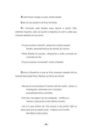 - 76 -
O João Paulo chegou a casa, ainda calado.
Subiu ao seu quarto e ali ficou fechado.
Foi chamado pela Rosário para descer e jantar. Não
obtendo resposta, subiu ao quarto e deparou-se com o João que
chorava deitado na sua cama.
- O que se passa, menino? - perguntou a preocupada
Rosário, apercebendo-se do estado do menino.
- Nada, Rosário. É a escola. - despachou o João, cansado da
confusão do dia.
- O que se passou na escola? - insistiu a Rosário.
Contou à Rosarinho o que se tinha passado naquele dia na
aula de Educação Física. Relatou os factos ao minuto.
- Mas isso é uma injustiça! O menino não fez nada! - ajuizou a
empregada, admirada com a injustiça
precipitadamente cometida.
- Pois não, mas agora vou ser castigado. - certificou o
menino, colocando a mão direita na testa.
- Isso é o que vamos ver. Vou buscar o seu jantar. Não se
preocupe que eu resolvo tudo. - indignou-se a mulher,
decidida a fazer justiça.
 