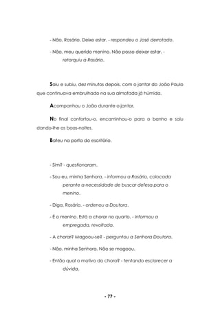 - 77 -
- Não, Rosário. Deixe estar. - respondeu o José derrotado.
- Não, meu querido menino. Não posso deixar estar. -
retorquiu a Rosário.
Saiu e subiu, dez minutos depois, com o jantar do João Paulo
que continuava embrulhado na sua almofada já húmida.
Acompanhou o João durante o jantar.
No final confortou-o, encaminhou-o para o banho e saiu
dando-lhe as boas-noites.
Bateu na porta do escritório.
- Sim? - questionaram.
- Sou eu, minha Senhora. - informou a Rosário, colocada
perante a necessidade de buscar defesa para o
menino.
- Diga, Rosário. - ordenou a Doutora.
- É o menino. Está a chorar no quarto. - informou a
empregada, revoltada.
- A chorar? Magoou-se? - perguntou a Senhora Doutora.
- Não, minha Senhora. Não se magoou.
- Então qual o motivo do choro? - tentando esclarecer a
dúvida.
 