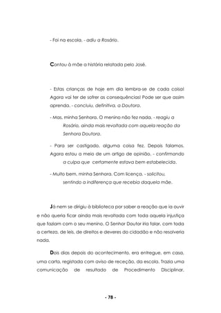- 78 -
- Foi na escola. - adiu a Rosário.
Contou à mãe a história relatada pelo José.
- Estas crianças de hoje em dia lembra-se de cada coisa!
Agora vai ter de sofrer as consequências! Pode ser que assim
aprenda. - concluiu, definitiva, a Doutora.
- Mas, minha Senhora. O menino não fez nada. - reagiu a
Rosário, ainda mais revoltada com aquela reação da
Senhora Doutora.
- Para ser castigado, alguma coisa fez. Depois falamos.
Agora estou a meio de um artigo de opinião. - confirmando
a culpa que certamente estava bem estabelecida.
- Muito bem, minha Senhora. Com licença. - solicitou,
sentindo a indiferença que recebia daquela mãe.
Já nem se dirigiu à biblioteca por saber a reação que ia ouvir
e não queria ficar ainda mais revoltada com toda aquela injustiça
que faziam com o seu menino. O Senhor Doutor iria falar, com toda
a certeza, de leis, de direitos e deveres do cidadão e não resolveria
nada.
Dois dias depois do acontecimento, era entregue, em casa,
uma carta, registada com aviso de receção, da escola. Trazia uma
comunicação de resultado de Procedimento Disciplinar.
 