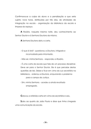 - 79 -
Confirmava-se a culpa do aluno e a penalização a que seria
sujeito: nove horas, distribuídas por três dias, de atividades de
integração na escola - organização da biblioteca da escola e
limpeza do espaço.
A Rosário, naquela mesma noite, deu conhecimento ao
Senhor Doutor e à Senhora Doutora da missiva.
A Senhora Doutora abriu a carta.
- O que é isto? - questionou a Doutora, intrigada e
incomodada pela intromissão.
- Não sei, minha Senhora. - respondeu a Rosário.
- É uma carta da escola que fala de um processo disciplinar.
Deve ser para o Senhor Doutor. Ele é que percebe destas
questões de leis. Deixe-a ficar em cima da sua secretária na
biblioteca. - ordenou a Doutora, empurrando o problema
para o campo da Justiça.
- Sim, minha Senhora. - acedeu a ainda revoltada
empregada.
Colocou a referida carta em cima da secretária e saiu.
Subiu ao quarto do João Paulo e disse que tinha chegado
uma comunicação da escola.
 