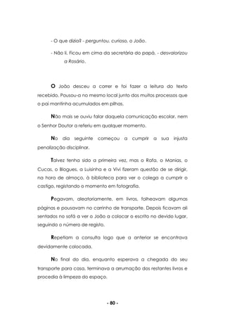 - 80 -
- O que dizia? - perguntou, curioso, o João.
- Não li. Ficou em cima da secretária do papá. - desvalorizou
a Rosário.
O João desceu a correr e foi fazer a leitura do texto
recebido. Pousou-a no mesmo local junto dos muitos processos que
o pai mantinha acumulados em pilhas.
Não mais se ouviu falar daquela comunicação escolar, nem
o Senhor Doutor a referiu em qualquer momento.
No dia seguinte começou a cumprir a sua injusta
penalização disciplinar.
Talvez tenha sido a primeira vez, mas o Rafa, o Manias, o
Cucas, o Blogues, a Luisinha e a Vivi fizeram questão de se dirigir,
na hora de almoço, à biblioteca para ver o colega a cumprir o
castigo, registando o momento em fotografia.
Pegavam, aleatoriamente, em livros, folheavam algumas
páginas e pousavam no carrinho de transporte. Depois ficavam ali
sentados no sofá a ver o João a colocar o escrito no devido lugar,
seguindo o número de registo.
Repetiam a consulta logo que a anterior se encontrava
devidamente colocada.
No final do dia, enquanto esperava a chegada do seu
transporte para casa, terminava a arrumação dos restantes livros e
procedia à limpeza do espaço.
 