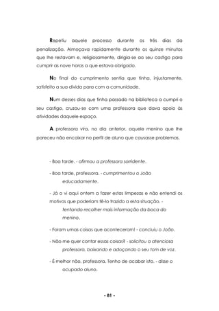 - 81 -
Repetiu aquele processo durante os três dias da
penalização. Almoçava rapidamente durante os quinze minutos
que lhe restavam e, religiosamente, dirigia-se ao seu castigo para
cumprir as nove horas a que estava obrigado.
No final do cumprimento sentia que tinha, injustamente,
satisfeito a sua divida para com a comunidade.
Num desses dias que tinha passado na biblioteca a cumpri o
seu castigo, cruzou-se com uma professora que dava apoio às
atividades daquele espaço.
A professora vira, no dia anterior, aquele menino que lhe
pareceu não encaixar no perfil de aluno que causasse problemas.
- Boa tarde. - afirmou a professora sorridente.
- Boa tarde, professora. - cumprimentou o João
educadamente.
- Já o vi aqui ontem a fazer estas limpezas e não entendi os
motivos que poderiam tê-lo trazido a esta situação. -
tentando recolher mais informação da boca do
menino.
- Foram umas coisas que aconteceram! - concluiu o João.
- Não me quer contar essas coisas? - solicitou a atenciosa
professora, baixando e adoçando o seu tom de voz.
- É melhor não, professora. Tenho de acabar isto. - disse o
ocupado aluno.
 