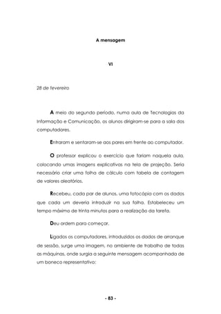 - 83 -
A mensagem
VI
28 de fevereiro
A meio do segundo período, numa aula de Tecnologias da
Informação e Comunicação, os alunos dirigiram-se para a sala dos
computadores.
Entraram e sentaram-se aos pares em frente ao computador.
O professor explicou o exercício que fariam naquela aula,
colocando umas imagens explicativas na tela de projeção. Seria
necessário criar uma folha de cálculo com tabela de contagem
de valores aleatórios.
Recebeu, cada par de alunos, uma fotocópia com os dados
que cada um deveria introduzir na sua folha. Estabeleceu um
tempo máximo de trinta minutos para a realização da tarefa.
Deu ordem para começar.
Ligados os computadores, introduzidos os dados de arranque
de sessão, surge uma imagem, no ambiente de trabalho de todas
as máquinas, onde surgia a seguinte mensagem acompanhada de
um boneco representativo:
 