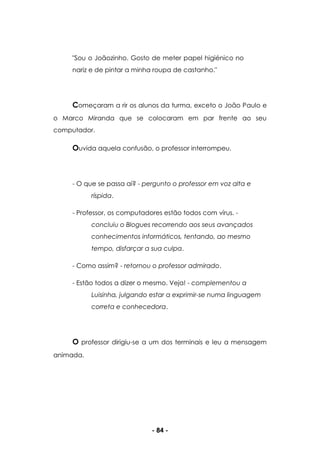 - 84 -
"Sou o Joãozinho. Gosto de meter papel higiénico no
nariz e de pintar a minha roupa de castanho."
Começaram a rir os alunos da turma, exceto o João Paulo e
o Marco Miranda que se colocaram em par frente ao seu
computador.
Ouvida aquela confusão, o professor interrompeu.
- O que se passa aí? - pergunto o professor em voz alta e
ríspida.
- Professor, os computadores estão todos com vírus. -
concluiu o Blogues recorrendo aos seus avançados
conhecimentos informáticos, tentando, ao mesmo
tempo, disfarçar a sua culpa.
- Como assim? - retornou o professor admirado.
- Estão todos a dizer o mesmo. Veja! - complementou a
Luisinha, julgando estar a exprimir-se numa linguagem
correta e conhecedora.
O professor dirigiu-se a um dos terminais e leu a mensagem
animada.
 