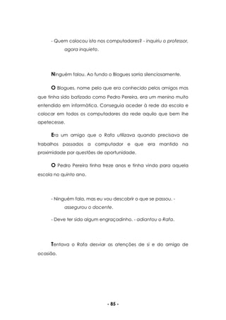 - 85 -
- Quem colocou isto nos computadores? - inquiriu o professor,
agora inquieto.
Ninguém falou. Ao fundo o Blogues sorria silenciosamente.
O Blogues, nome pelo que era conhecido pelos amigos mas
que tinha sido batizado como Pedro Pereira, era um menino muito
entendido em informática. Conseguia aceder à rede da escola e
colocar em todos os computadores da rede aquilo que bem lhe
apetecesse.
Era um amigo que o Rafa utilizava quando precisava de
trabalhos passados a computador e que era mantido na
proximidade por questões de oportunidade.
O Pedro Pereira tinha treze anos e tinha vindo para aquela
escola no quinto ano.
- Ninguém fala, mas eu vou descobrir o que se passou. -
assegurou o docente.
- Deve ter sido algum engraçadinho. - adiantou o Rafa.
Tentava o Rafa desviar as atenções de si e do amigo de
ocasião.
 