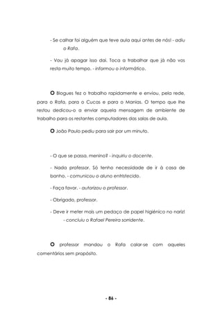 - 86 -
- Se calhar foi alguém que teve aula aqui antes de nós! - adiu
o Rafa.
- Vou já apagar isso dai. Toca a trabalhar que já não vos
resta muito tempo. - informou o informático.
O Blogues fez o trabalho rapidamente e enviou, pela rede,
para o Rafa, para o Cucas e para o Manias. O tempo que lhe
restou dedicou-o a enviar aquela mensagem de ambiente de
trabalho para os restantes computadores das salas de aula.
O João Paulo pediu para sair por um minuto.
- O que se passa, menino? - inquiriu o docente.
- Nada professor. Só tenho necessidade de ir à casa de
banho. - comunicou o aluno entristecido.
- Faça favor. - autorizou o professor.
- Obrigado, professor.
- Deve ir meter mais um pedaço de papel higiénico no nariz!
- concluiu o Rafael Pereira sorridente.
O professor mandou o Rafa calar-se com aqueles
comentários sem propósito.
 