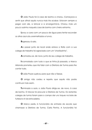 - 87 -
O João Paulo foi à casa de banho e chorou. Começava a
sentir que afinal aquilo nunca mais iria acabar. Estavam sempre a
pegar com ele, a brincar e a envergonhá-lo. Chorou mais um
pouco sozinho naquela casa de banho com cheiro estranho.
Lavou a cara com um pouco de água para tentar esconder
os olhos azul-céu avermelhados e turvos.
Regressou à sala.
Ao passar junto do local onde estava o Rafa com a sua
colega de trabalho foi agraciado com um "chorãozinho".
Acomodou-se, de novo, junto do seu colega de trabalho.
Incomodado com tudo o que se tinha já passado, o Marco
Miranda prometeu que iria falar com a Diretora de Turma para lhe
contar tudo.
O João Paulo suplicou para que não o fizesse.
O amigo não cedeu e repetiu que aquilo não podia
continuar mais assim.
Terminada a aula, o João Paulo dirigiu-se, de novo, à casa
de banho. O Mocas foi procurar a Diretora de Turma. Os restantes
colegas de turma foram para o campo dar uns toques na bola de
futebol e rir da brincadeira.
O Marco pediu à funcionária da entrada da escola que
chamasse a Diretora de Turma, Carla Penha. A funcionária foi
 