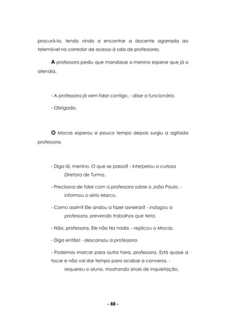 - 88 -
procurá-la, tendo vindo a encontrar a docente agarrada ao
telemóvel no corredor de acesso à sala de professores.
A professora pediu que mandasse o menino esperar que já o
atendia.
- A professora já vem falar contigo. - disse a funcionária.
- Obrigado.
O Mocas esperou e pouco tempo depois surgiu a agitada
professora.
- Diga lá, menino. O que se passa? - interpelou a curiosa
Diretora de Turma.
- Precisava de falar com a professora sobre o João Paulo. -
informou o sério Marco.
- Como assim? Ele andou a fazer asneiras? - indagou a
professora, prevendo trabalhos que teria.
- Não, professora. Ele não fez nada. - replicou o Mocas.
- Diga então! - descansou a professora.
- Podemos marcar para outra hora, professora. Está quase a
tocar e não vai dar tempo para acabar a conversa. -
requereu o aluno, mostrando sinais de inquietação.
 