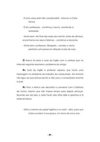 - 89 -
- É uma coisa assim tão complicada? - retornou a Carla
Penha.
- É sim, professora. - confirmou o aluno, mantendo a
seriedade.
- Muito bem. No final das aulas da manhã, antes do almoço,
encontramo-nos aqui e falamos. - combinou a docente.
- Muito bem, professora. Obrigado. - acedeu o aluno,
partindo com pressa em direção à sala de aula.
O Marco foi para a aula de Inglês com a certeza que no
intervalo seguinte resolveria o problema do amigo.
Na aula de Inglês o professor reparou que havia uma
mensagem no ambiente de trabalho do computador. No entanto
não ligou ao que estava escrito e não usou o computador durante
a aula.
No final, o Marco saiu decidido a conversar com a Diretora
de Turma, mesmo que não tivesse tempo para depois almoçar.
Quando saiu da sala, o João Paulo veio atrás dele e apanhou-o à
saída do bloco.
- Olha o menino do papel higiénico no nariz! - dizia, para que
todos ouvissem a sua graça, um aluno do nono ano.
 