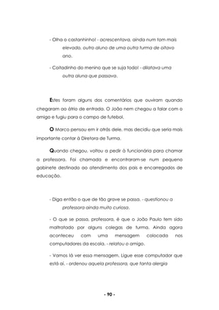 - 90 -
- Olha o castanhinho! - acrescentava, ainda num tom mais
elevado, outro aluno de uma outra turma de oitavo
ano.
- Coitadinho do menino que se suja todo! - dilatava uma
outra aluna que passava.
Estes foram alguns dos comentários que ouviram quando
chegaram ao átrio de entrada. O João nem chegou a falar com o
amigo e fugiu para o campo de futebol.
O Marco pensou em ir atrás dele, mas decidiu que seria mais
importante contar à Diretora de Turma.
Quando chegou, voltou a pedir à funcionária para chamar
a professora. Foi chamada e encontraram-se num pequeno
gabinete destinado ao atendimento dos pais e encarregados de
educação.
- Diga então o que de tão grave se passa. - questionou a
professora ainda muito curiosa.
- O que se passa, professora, é que o João Paulo tem sido
maltratado por alguns colegas de turma. Ainda agora
aconteceu com uma mensagem colocada nos
computadores da escola. - relatou o amigo.
- Vamos lá ver essa mensagem. Ligue esse computador que
está aí. - ordenou aquela professora, que tanta alergia
 