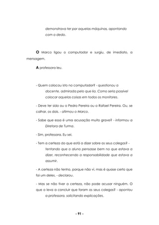 - 91 -
demonstrava ter por aquelas máquinas, apontando
com o dedo.
O Marco ligou o computador e surgiu, de imediato, a
mensagem.
A professora leu.
- Quem colocou isto no computador? - questionou a
docente, admirada pelo que lia. Como seria possível
colocar aquelas coisas em todos os monitores.
- Deve ter sido ou o Pedro Pereira ou o Rafael Pereira. Ou, se
calhar, os dois. - afirmou o Marco.
- Sabe que essa é uma acusação muito grave? - informou a
Diretora de Turma.
- Sim, professora. Eu sei.
- Tem a certeza do que está a dizer sobre os seus colegas? -
tentando que o aluno pensasse bem no que estava a
dizer, reconhecendo a responsabilidade que estava a
assumir.
- A certeza não tenho, porque não vi, mas é quase certo que
foi um deles. - declarou.
- Mas se não tiver a certeza, não pode acusar ninguém. O
que o leva a concluir que foram os seus colegas? - apontou
a professora, solicitando explicações.
 
