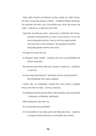 - 92 -
- Esses dois meninos já fizeram outras coisas ao João Paulo.
Um dia, no bar dos alunos, o Rafa… o Rafael Pereira entornou
um pacote de leite com chocolate por cima da roupa do
João. - adicionou o defensor do João.
- Quando aconteceu isso? - perscrutou a Diretora de Turma,
inquieta relativamente a tudo o que estava a ouvir da
boca daquele menino. Nunca se tinha apercebido,
nem ela nem outro professor, de qualquer questão
daquele género dentro da turma.
- Foi logo no início do ano.
- E ninguém disse nada? - admirou-se com a quantidade de
tempo passado.
- Ele pensou que tinha sido sem querer e calou-se. - justificou
o menino.
- O que mais aconteceu? - tentando tomar conhecimento
da totalidade dos casos surgidos.
- Outro dia, no balneário, tiraram-lhe uma meia e depois
levou com ela no nariz. - somou o Mocas.
- O professor de Educação Física não resolveu essa situação?
- interpelou a Diretora, admirada.
- Não professora, ele nem viu.
- E o funcionário do pavilhão?
- O funcionário só nos disse para sair dali para fora. - replicou
o amigo acrescentando um encolher de ombros.
 