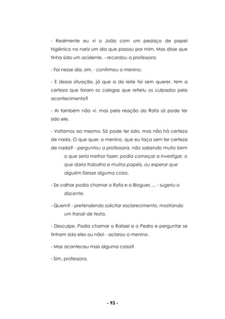 - 93 -
- Realmente eu vi o João com um pedaço de papel
higiénico no nariz um dia que passou por mim. Mas disse que
tinha sido um acidente. - recordou a professora.
- Foi nesse dia, sim. - confirmou o menino.
- E dessa situação, já que a do leite foi sem querer, tem a
certeza que foram os colegas que referiu os culpados pelo
acontecimento?
- Ai também não vi, mas pela reação do Rafa só pode ter
sido ele.
- Voltamos ao mesmo. Só pode ter sido, mas não há certeza
de nada. O que quer, o menino, que eu faça sem ter certeza
de nada? - perguntou a professora, não sabendo muito bem
o que seria melhor fazer; podia começar a investigar, o
que daria trabalho e muitos papéis, ou esperar que
alguém fizesse alguma coisa.
- Se calhar podia chamar o Rafa e o Blogues … - sugeriu o
discente.
- Quem? - pretendendo solicitar esclarecimento, mostrando
um franzir de testa.
- Desculpe. Podia chamar o Rafael e o Pedro e perguntar se
tinham sido eles ou não! - aclarou o menino.
- Mas aconteceu mais alguma coisa?
- Sim, professora.
 