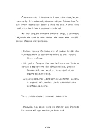 - 94 -
O Marco contou à Diretora de Turma outras situações em
que o amigo tinha sido castigado pelos colegas. Relatou situações
que tinham acontecido desde o início do ano. A umas tinha
assistido e outras tinham sido contadas pelo João.
No final daquela conversa bastante longa, a professora
perguntou, de novo, se tinha certeza de quem teria praticado
aqueles atos que estava a relatar.
- Certeza, certeza não tenho, mas só podiam ter sido eles.
Nunca gostaram do João desde o início do ano. - voltou o
Marco a afirmar.
- Não gostar não quer dizer que lhe façam mal. Tente ter
certezas e depois venha falar comigo de novo. - pediu a
Diretora de Turma, decidida a ver se alguém faria
alguma coisa antes dela.
- Eu sei professora, mas … Está bem, eu vou tentar. - concluiu
o amigo do João, sentindo que tudo iria continuar a
acontecer na mesma.
Tocou um telemóvel e a professora abriu a mala.
- Desculpe, mas agora tenho de atender esta chamada
importante. Até logo. Vá almoçar. Estou, sim?
 