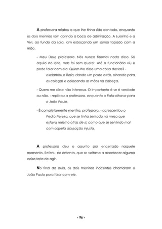 - 96 -
A professora relatou o que lhe tinha sido contado, enquanto
os dois meninos iam abrindo a boca de admiração. A Luisinha e a
Vivi, ao fundo da sala, iam esboçando um sorriso tapado com a
mão.
- Meu Deus professora. Nós nunca fizemos nada disso. Só
aquilo do leite, mas foi sem querer. Até a funcionária viu e
pode falar com ela. Quem lhe disse uma coisa dessas? -
exclamou o Rafa, dando um passo atrás, olhando para
os colegas e colocando as mãos na cabeça.
- Quem me disse não interessa. O importante é se é verdade
ou não. - replicou a professora, enquanto o Rafa olhava para
o João Paulo.
- É completamente mentira, professora. - acrescentou o
Pedro Pereira, que se tinha sentado na mesa que
estava mesmo atrás de si, como que se sentindo mal
com aquela acusação injusta.
A professora deu o assunto por encerrado naquele
momento. Referiu, no entanto, que se voltasse a acontecer alguma
coisa teria de agir.
No final da aula, os dois meninos inocentes chamaram o
João Paulo para falar com ele.
 