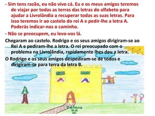 - Sim tens razão, eu não vivo cá. Eu e os meus amigos teremos de viajar por todas as terras das letras do alfabeto para ajudar a Livrolândia a recuperar todas as suas letras. Para isso teremos ir ao castelo do rei A e pedir-lhe a letra A. Poderás indicar-nos o caminho. - Não se preocupem, eu levo-vos lá. Chegaram ao castelo. Rodrigo e os seus amigos dirigiram-se ao Rei A e pediram-lhe a letra. O rei preocupado com o problema na Livrolândia, rapidamente lhes deu a letra. O Rodrigo e os seus amigos despediram-se de todos e dirigiram-se para terra da letra B. 