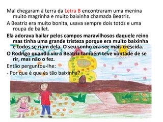 Mal chegaram à terra da  Letra B  encontraram uma menina muito magrinha e muito baixinha chamada Beatriz. A Beatriz era muito bonita, usava sempre dois totós e uma roupa de ballet. Ela adorava bailar pelos campos maravilhosos daquele reino mas tinha uma grande tristeza porque era muito baixinha e todos se riam dela. O seu sonho era ser mais crescida. O Rodrigo quando viu a Beatriz também teve vontade de se rir, mas não o fez. Então perguntou-lhe: - Por que é que és tão baixinha? 