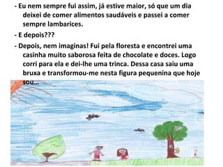 - Eu nem sempre fui assim, já estive maior, só que um dia deixei de comer alimentos saudáveis e passei a comer sempre lambarices. - E depois??? - Depois, nem imaginas! Fui pela floresta e encontrei uma casinha muito saborosa feita de chocolate e doces. Logo corri para ela e dei-lhe uma trinca. Dessa casa saiu uma bruxa e transformou-me nesta figura pequenina que hoje sou… 