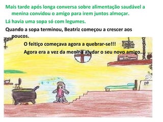 Mais tarde após longa conversa sobre alimentação saudável a menina convidou o amigo para irem juntos almoçar. Lá havia uma sopa só com legumes. Quando a sopa terminou, Beatriz começou a crescer aos poucos. O feitiço começava agora a quebrar-se!!! Agora era a vez da menina ajudar o seu novo amigo… 