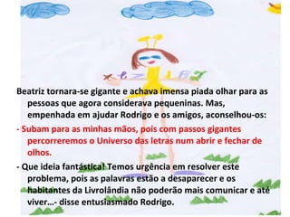 Beatriz tornara-se gigante e achava imensa piada olhar para as pessoas que agora considerava pequeninas. Mas, empenhada em ajudar Rodrigo e os amigos, aconselhou-os: - Subam para as minhas mãos, pois com passos gigantes percorreremos o Universo das letras num abrir e fechar de olhos. - Que ideia fantástica! Temos urgência em resolver este problema, pois as palavras estão a desaparecer e os habitantes da Livrolândia não poderão mais comunicar e até viver…- disse entusiasmado Rodrigo. 