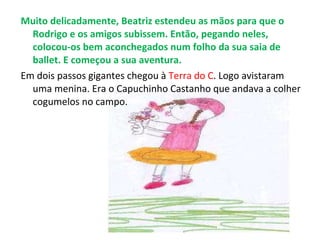 Muito delicadamente, Beatriz estendeu as mãos para que o Rodrigo e os amigos subissem. Então, pegando neles, colocou-os bem aconchegados num folho da sua saia de ballet. E começou a sua aventura. Em dois passos gigantes chegou à  Terra do C . Logo avistaram uma menina. Era o Capuchinho Castanho que andava a colher cogumelos no campo. 