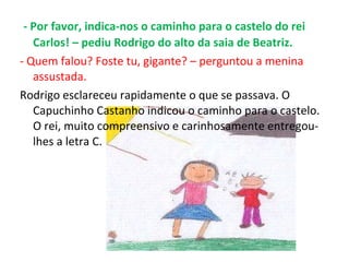 - Por favor, indica-nos o caminho para o castelo do rei Carlos! – pediu Rodrigo do alto da saia de Beatriz. - Quem falou? Foste tu, gigante? – perguntou a menina assustada. Rodrigo esclareceu rapidamente o que se passava. O Capuchinho Castanho indicou o caminho para o castelo. O rei, muito compreensivo e carinhosamente entregou-lhes a letra C. 