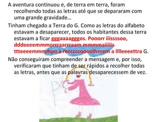 A aventura continuou e, de terra em terra, foram recolhendo todas as letras até que se depararam com uma grande gravidade… Tinham chegado a Terra do G. Como as letras do alfabeto estavam a desaparecer, todos os habitantes dessa terra estavam a ficar  gggaaaagggos .  Pooorr iiissssoo, dddeeeemmmorrraarrraam mmmmaiiiiis ttteeeemmmmpo a recccccoooolherem a lllleeeettra  G. Não conseguiram compreender a mensagem e, por isso, verificaram que tinham de ser rápidos a recolher todas as letras, antes que as palavras desaparecessem de vez.  