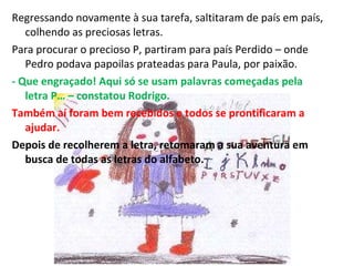 Regressando novamente à sua tarefa, saltitaram de país em país, colhendo as preciosas letras. Para procurar o precioso P, partiram para país Perdido – onde Pedro podava papoilas prateadas para Paula, por paixão.  - Que engraçado! Aqui só se usam palavras começadas pela letra P… – constatou Rodrigo. Também aí foram bem recebidos e todos se prontificaram a ajudar. Depois de recolherem a letra, retomaram a sua aventura em busca de todas as letras do alfabeto. 