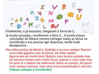 Finalmente, e já exaustos, chegaram à Terra do Z. Já muito cansados, recolheram a letra Z… A tarefa estava concluída! Só faltava mesmo entregar todas as letras na Livrolândia e era preciso agir depressa, senão tudo desaparecia…  Nas mãos juntas de Beatriz, Rodrigo e os seus amigos fizeram uma roda gigante com as letras, de mãos dadas. Agarraram-se muito bem! Beatriz com muito cuidado mas ao mesmo tempo com muita força, soprou e esta roda-viva foi pelo ar e depois de sobrevoar sobre as nuvens, foi parar num campo enorme, com uma erva acastanhada e murcha.  Tinham voltado à Livrolândia! 