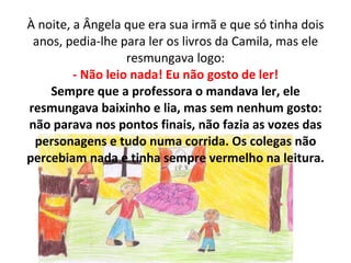 À noite, a Ângela que era sua irmã e que só tinha dois anos, pedia-lhe para ler os livros da Camila, mas ele resmungava logo: - Não leio nada! Eu não gosto de ler! Sempre que a professora o mandava ler, ele resmungava baixinho e lia, mas sem nenhum gosto: não parava nos pontos finais, não fazia as vozes das personagens e tudo numa corrida. Os colegas não percebiam nada e tinha sempre vermelho na leitura. 