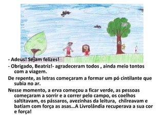 - Adeus! Sejam felizes! - Obrigado, Beatriz!- agradeceram todos , ainda meio tontos com a viagem. De repente, as letras começaram a formar um pó cintilante que subia no ar. Nesse momento, a erva começou a ficar verde, as pessoas começaram a sorrir e a correr pelo campo, os coelhos saltitavam, os pássaros, avezinhas da leitura,  chilreavam e batiam com força as asas…A Livrolândia recuperava a sua cor e força! 