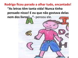 Rodrigo ficou parado a olhar tudo, encantado!  “As letras têm tanta vida! Nunca tinha pensado nisso! E eu que não gostava delas nem dos livros!...” - pensou ele. 