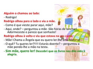 Alguém o chamou ao lado: - Rodrigo! Rodrigo olhou para o lado e viu a mãe. - Como é que vieste parar aqui, mãe? - Aqui, onde? – perguntou a mãe -São horas de lanchar! Adormeceste e parece que sonhaste! Rodrigo olhou à volta e viu que estava na sua cama. - Mãe! Chama a Ângela que eu quero ler-lhe uma história! - O quê? Tu queres ler?!!!! Estarás doente? – perguntou a mãe pondo-lhe a mão na testa. -  Sim mãe, quero ler!  Descobri que os livros nos dão vida e alegria .  