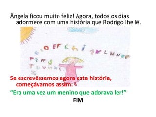 Ângela ficou muito feliz! Agora, todos os dias adormece com uma história que Rodrigo lhe lê.     Se escrevêssemos agora esta história, começávamos assim: “ Era uma vez um menino que adorava ler!” FIM 