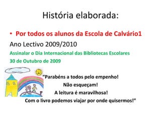 História elaborada: Por todos os alunos da Escola de Calvário1 Ano Lectivo 2009/2010 Assinalar o Dia Internacional das Bibliotecas Escolares 30 de Outubro de 2009 “ Parabéns a todos pelo empenho! Não esqueçam! A leitura é maravilhosa! Com o livro podemos viajar por onde quisermos!” 