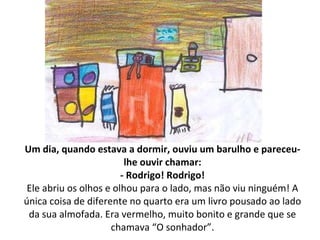 Um dia, quando estava a dormir, ouviu um barulho e pareceu-lhe ouvir chamar: - Rodrigo! Rodrigo! Ele abriu os olhos e olhou para o lado, mas não viu ninguém! A única coisa de diferente no quarto era um livro pousado ao lado da sua almofada. Era vermelho, muito bonito e grande que se chamava “O sonhador”. 