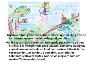 - Um livro?! Não gosto disto. Todos sabem que eu não gosto de ler! – resmungou o menino esfregando os olhos. Mal lhe tocou  para o arrumar, foi sugado para dentro de uma história. Foi transportado para um local com uma paisagem maravilhosa onde havia ao fundo um castelo feito de letras. Foi andando, …andando… e descobriu que todos os habitantes estavam tristes. Não se via ninguém com um sorriso! Tudo era desolador!... 